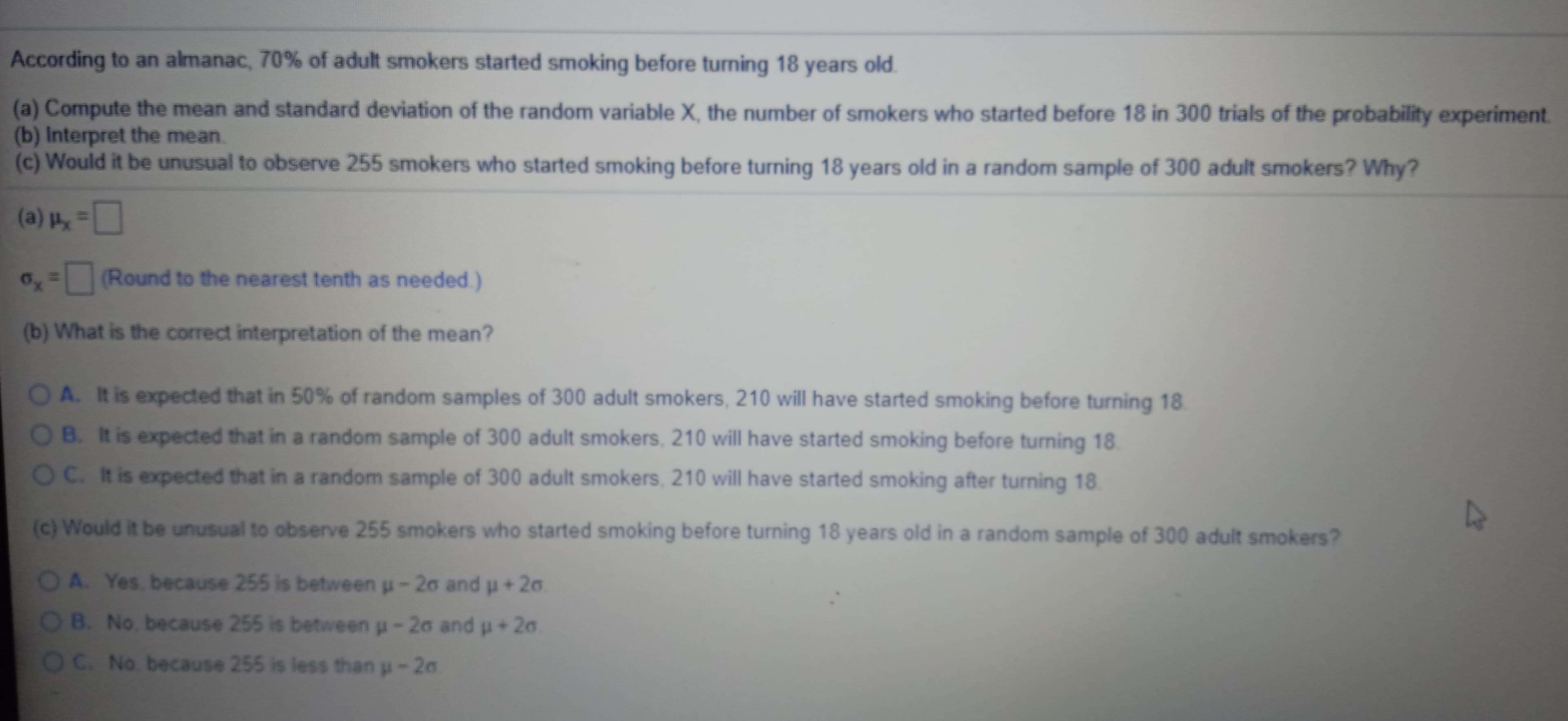 According to an almanac, 70% of adult smokers started smoking before turning 18 years old.
(a) Compute the mean and standard deviation of the random variable X, the number of smokers who started before 18 in 300 trials of the probability experiment.
(b) Interpret the mean.
(c) Would it be unusual to observe 255 smokers who started smoking before turning 18 years old in a random sample of 300 adult smokers? Why?
