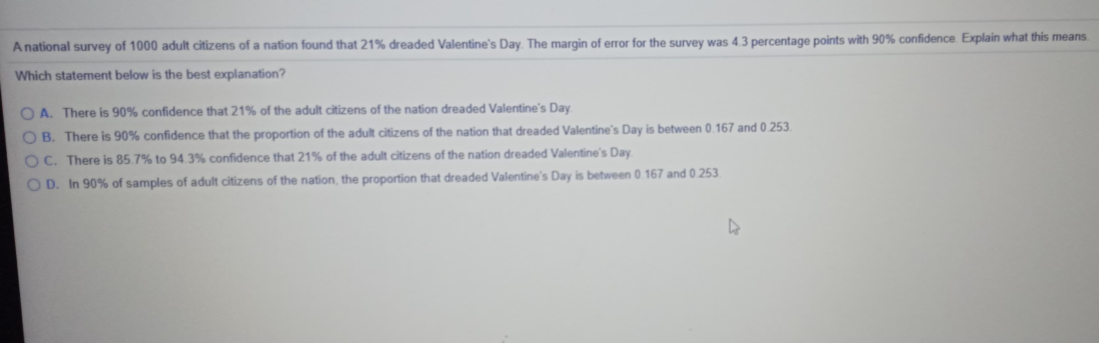 A national survey of 1000 adult citizens of a nation found that 21% dreaded Valentine's Day. The margin of error for the survey was 4.3 percentage points with 90% confidence. Explain what this means.
Which statement below is the best explanation?
O A. There is 90% confidence that 21% of the adult citizens of the nation dreaded Valentine's Day.
O B. There is 90% confidence that the proportion of the adult citizens of the nation that dreaded Valentine's Day is between 0.167 and 0.253.
O C. There is 85.7% to 94.3% confidence that 21% of the adult citizens of the nation dreaded Valentine's Day.
D. In 90% of samples of adult citizens of the nation, the proportion that dreaded Valentine's Day is between 0.167 and 0.253.
