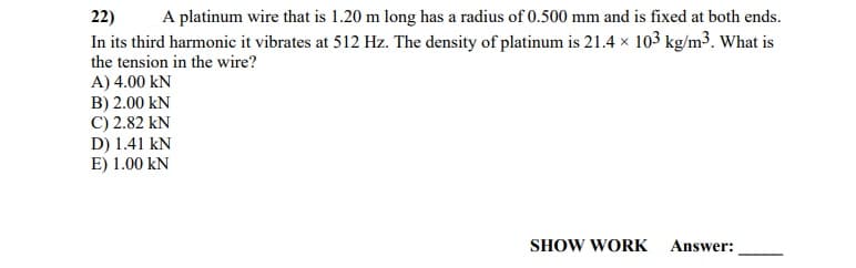 22)
A platinum wire that is 1.20 m long has a radius of 0.500 mm and is fixed at both ends.
In its third harmonic it vibrates at 512 Hz. The density of platinum is 21.4 x 103 kg/m3, What is
the tension in the wire?
A) 4.00 kN
B) 2.00 kN
C) 2.82 kN
