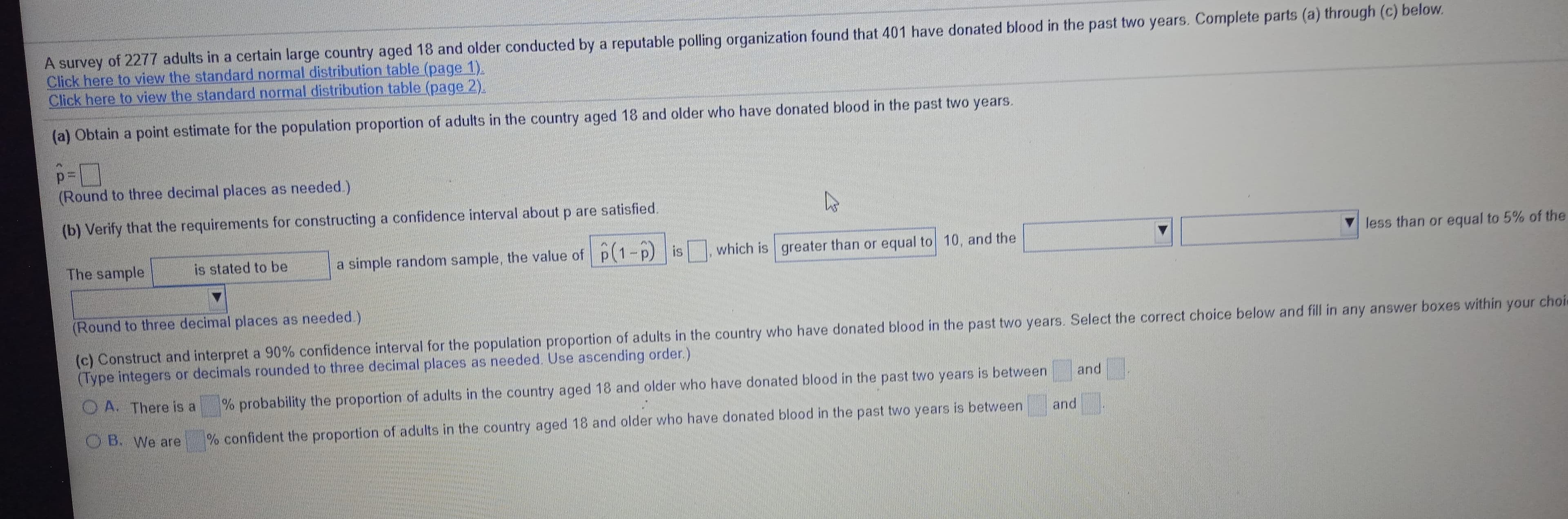 A survey of 2277 adults in a certain large country aged 18 and older conducted by a reputable polling organization found that 401 have donated blood in the past two years. Complete parts (a) through (c) below.
Click here to view the standard normal distribution table (page 1).
Click here to view the standard normal distribution table (page 2).
(a) Obtain a point estimate for the population proportion of adults in the country aged 18 and older who have donated blood in the past two years.

