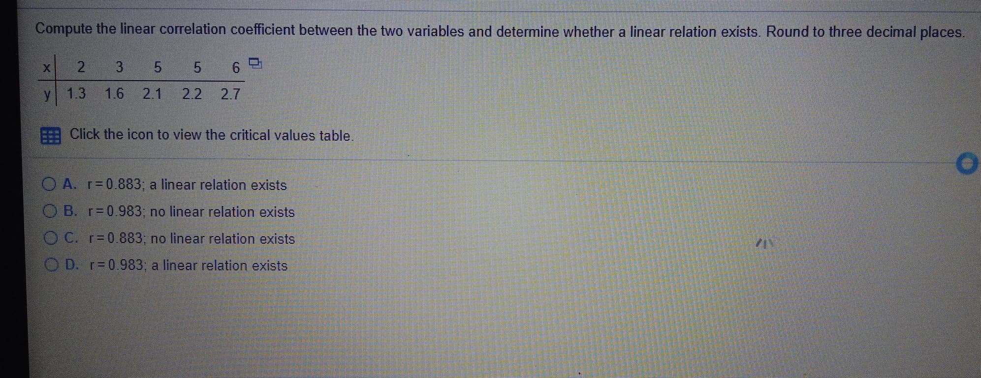 Compute the linear correlation coefficient between the two variables and determine whether a linear relation exists. Round to three decimal places.
5 5
y
1.3
1.6
2.1
2.2 2.7
Click the icon to view the critical values table.
O A. r=0.883; a linear relation exists
O B. r=0.983; no linear relation exists
O C. r=0.883; no linear relation exists
O D. r=0.983; a linear relation exists
3.
2.
