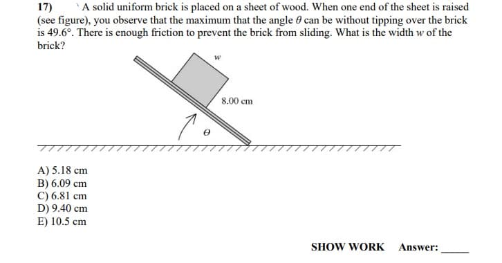 A solid uniform brick is placed on a sheet of wood. When one end of the sheet is raised
17)
(see figure), you observe that the maximum that the angle 0 can be without tipping over the brick
is 49.6°. There is enough friction to prevent the brick from sliding. What is the width w of the
brick?
8.00 cm
A) 5.18 cm
B) 6.09 cm
C) 6.81 cm
