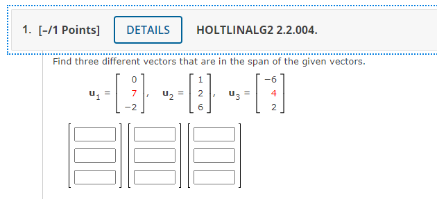 1. [-/1 Points]
DETAILS
HOLTLINALG2 2.2.004.
Find three different vectors that are in the span of the given vectors.
1
-6
u, =
uz =
4
-2
6.
