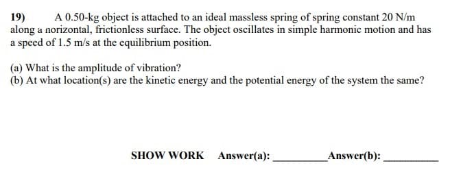A 0.50-kg object is attached to an ideal massless spring of spring constant 20 N/m
19)
along a norizontal, frictionless surface. The object oscillates in simple harmonic motion and has
a speed of 1.5 m/s at the equilibrium position.
(a) What is the amplitude of vibration?
(b) At what location(s) are the kinetic energy and the potential energy of the system the same?
