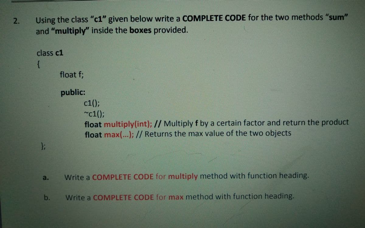 Using the class "c1" given below write a COMPLETE CODE for the two methods "sum"
and "multiply" inside the boxes provided.
2.
class c1
{
float f;
public:
с1();
~c1();
float multiply(int); // Multiply f by a certain factor and return the product
float max(...); // Returns the max value of the two objects
};
a.
Write a COMPLETE CODE for multiply method with function heading.
b.
Write a COMPLETE CODE for max method with function heading.
