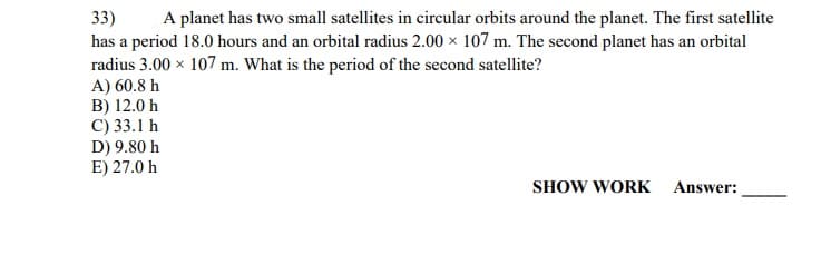 A planet has two small satellites in circular orbits around the planet. The first satellite
33)
has a period 18.0 hours and an orbital radius 2.00 x 107 m. The second planet has an orbital
radius 3.00 x 107 m. What is the period of the second satellite?
A) 60.8 h
B) 12.0 h
C) 33.1 h
D) 9.80 h
E) 27.0 h
SHOW WORK
Answer:

