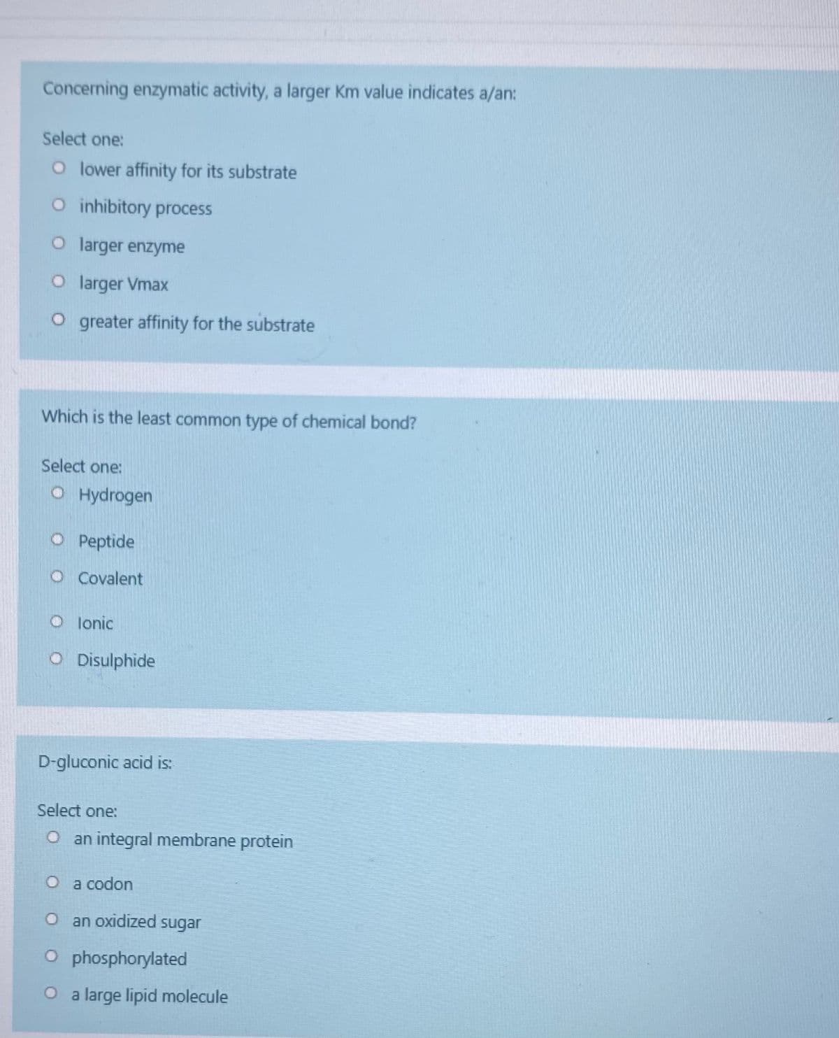 Concerning enzymatic activity, a larger Km value indicates a/an:
Select one:
O lower affinity for its substrate
O inhibitory process
O larger enzyme
O larger Vmax
O greater affinity for the substrate
Which is the least common type of chemical bond?
Select one:
O Hydrogen
O Peptide
O Covalent
O lonic
O Disulphide
D-gluconic acid is:
Select one:
O an integral membrane protein
O a codon
O an oxidized sugar
O phosphorylated
O a large lipid molecule
