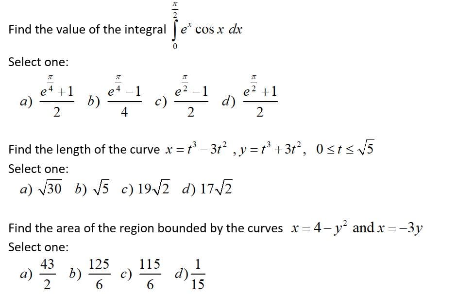 元
Find the value of the integral e* cos x dx
Select one:
元
e4 +1
a)
e4 -1
b)
4
2 +1
d)
2
1
c)
Find the length of the curve x =t - 3t? ,y = t +3t², 0st< 5
Select one:
a) V30 b) V5 c) 19-/2 d) 17/2
Find the area of the region bounded by the curves x = 4-y and x = -3y
Select one:
43
b)
a)
2
125
115
c)
6
1
d):
15
6
