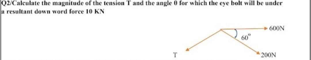 Q2/Calculate the magnitude of the tension T and the angle 0 for which the eye bolt will be under
a resultant down word force 10 KN
600N
60°
T
200N
