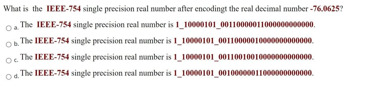 What is the IEEE-754 single precision real number after encodingt the real decimal number -76.0625?
O a.
The IEEE-754 single precision real number is 1_10000101_00110000011000000000000.
The IEEE-754 single precision real number is 1_10000101_00110000010000000000000.
O b.
The IEEE-754 single precision real number is
O C.
1_10000101_00110010010000000000000.
O d.
The IEEE-754 single precision real number is 1_10000101_00100000011000000000000.