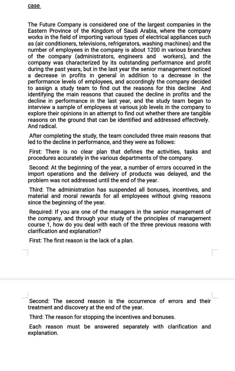case
The Future Company is considered one of the largest companies in the
Eastern Province of the Kingdom of Saudi Arabia, where the company
works in the field of importing various types of electrical appliances such
as (air conditioners, televisions, refrigerators, washing machines) and the
number of employees in the company is about 1200 in various branches
of the company (administrators, engineers and workers), and the
company was characterized by its outstanding performance and profit
during the past years, but in the last year the senior management noticed
a decrease in profits in general in addition to a decrease in the
performance levels of employees, and accordingly the company decided
to assign a study team to find out the reasons for this decline And
identifying the main reasons that caused the decline in profits and the
decline in performance in the last year, and the study team began to
interview a sample of employees at various job levels in the company to
explore their opinions in an attempt to find out whether there are tangible
reasons on the ground that can be identified and addressed effectively.
And radical.
After completing the study, the team concluded three main reasons that
led to the decline in performance, and they were as follows:
First: There is no clear plan that defines the activities, tasks and
procedures accurately in the various departments of the company.
Second: At the beginning of the year, a number of errors occurred in the
import operations and the delivery of products was delayed, and the
problem was not addressed until the end of the year.
Third: The administration has suspended all bonuses, incentives, and
material and moral rewards for all employees without giving reasons
since the beginning of the year.
Required: If you are one of the managers in the senior management of
the company, and through your study of the principles of management
course 1, how do you deal with each of the three previous reasons with
clarification and explanation?
First: The first reason is the lack of a plan.
Second: The second reason is the occurrence of errors and their
treatment and discovery at the end of the year.
Third: The reason for stopping the incentives and bonuses.
Each reason must be answered separately with clarification and
explanation.