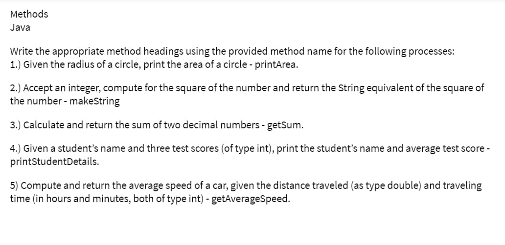 Methods
Java
Write the appropriate method headings using the provided method name for the following processes:
1.) Given the radius of a circle, print the area of a circle - printArea.
2.) Accept an integer, compute for the square of the number and return the String equivalent of the square of
the number - makeString
3.) Calculate and return the sum of two decimal numbers - getSum.
4.) Given a student's name and three test scores (of type int), print the student's name and average test score -
printStudent Details.
5) Compute and return the average speed of a car, given the distance traveled (as type double) and traveling
time (in hours and minutes, both of type int) - getAverageSpeed.