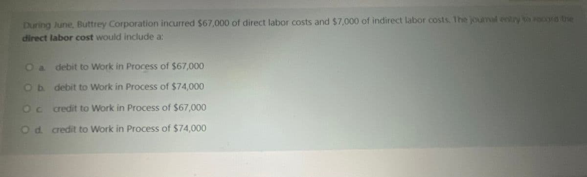 During June, Buttrey Corporation incurred $67,000 of direct labor costs and $7,000 of indirect labor costs. The journal entry to recors bhe
direct labor cost would include a:
a. debit to Work in Process of $67,000
Ob debit to Work in Process of $74,000
Oc redit to Work in Process of $67,000
Od. credit to Work in Process of $74,000
