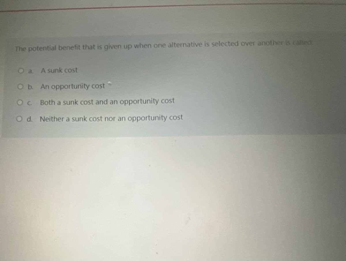 The potential benefit that is given up when one alternative is selected over another is called
a. A sunk cost
Ob. An opportunity cost
Oc Both a sunk cost and an opportunity cost
O d. Neither a sunk cost nor an opportunity cost
