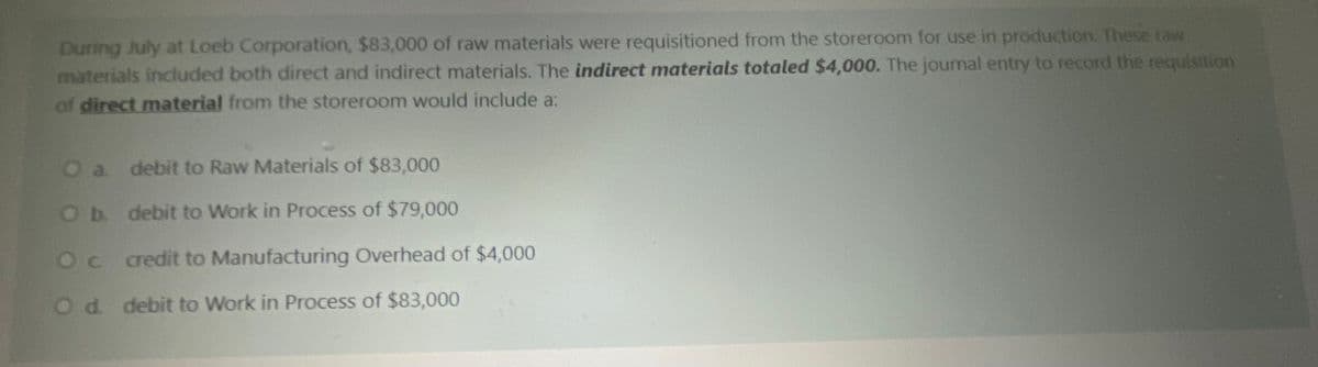 During July at Loeb Corporation, $83,000 of raw materials were requisitioned from the storeroom for use in production. These raw
materials included both direct and indirect materials. The indirect materials totaled $4,000. The journal entry to record the requisition
of direct material from the storeroom would include a:
Oa debit to Raw Materials of $83,000
Ob. debit to Work in Process of $79,000
Oc redit to Manufacturing Overhead of $4,000
Od debit to Work in Process of $83,000
