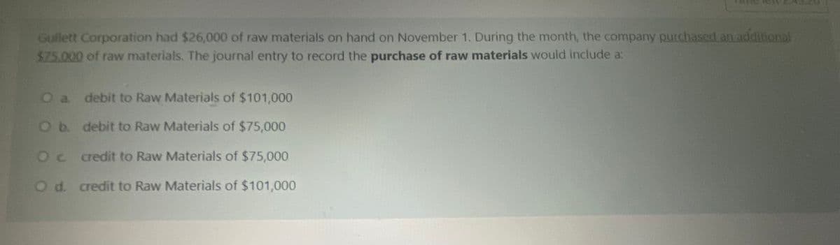 Gullett Corporation had $26,000 of raw materials on hand on November 1. During the month, the company purchased an addilional
$25.000 of raw materials. The journal entry to record the purchase of raw materials would include a:
O a debit to Raw Materials of $101,000
Ob debit to Raw Materials of $75,000
Oc redit to Raw Materials of $75,000
Od. credit to Raw Materials of $101,000
