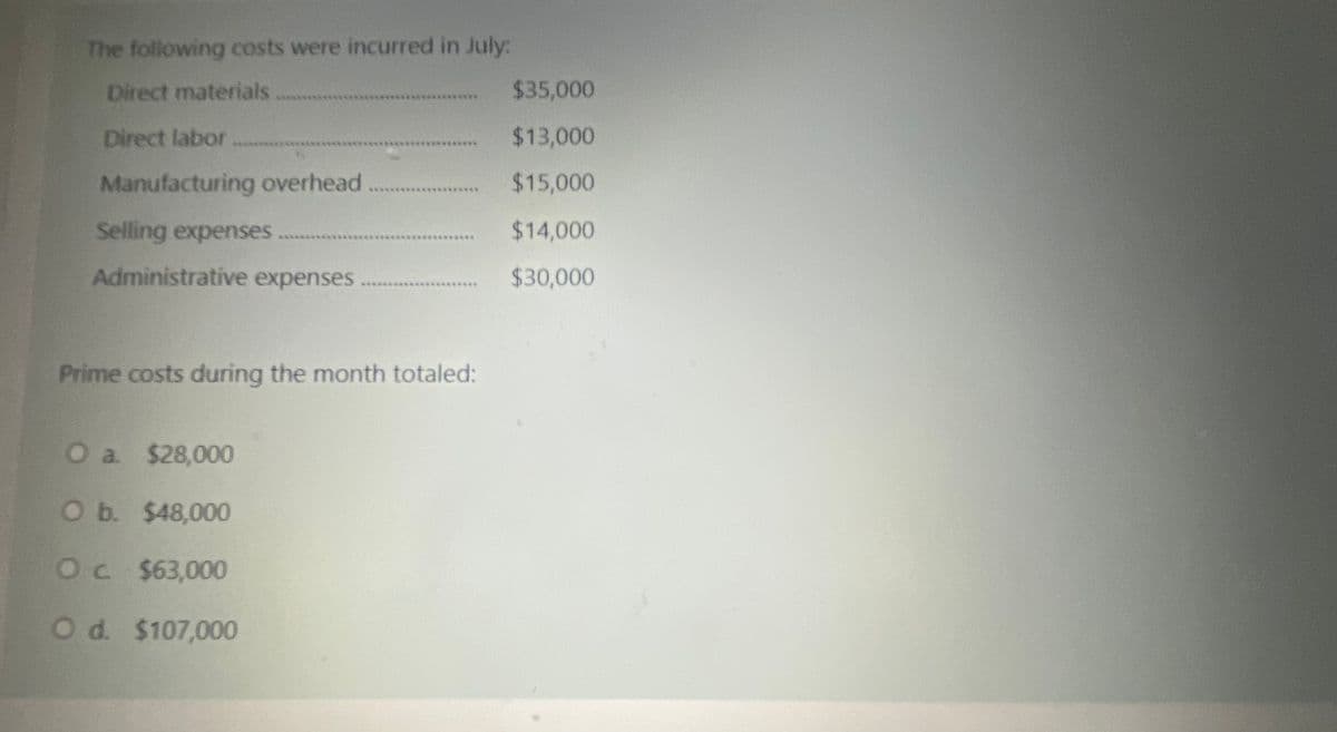The following costs were incurred in July:
Direct materials
$35,000
**********
Direct labor.
$13,000
प्लि
Manufacturing overhead
$15,000
Selling expenses
$14,000
*********
Administrative expenses
$30,000
...
Prime costs during the month totaled:
Oa $28,000
O b. $48,000
Oc $63,000
Od. $107,000
