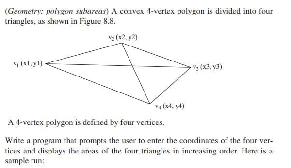 (Geometry: polygon subareas) A convex 4-vertex polygon is divided into four
triangles, as shown in Figure 8.8.
V2 (x2, y2)
V1 (x1, y1)
V3 (x3, y3)
V4 (x4, y4)
A 4-vertex polygon is defined by four vertices.
Write a program that prompts the user to enter the coordinates of the four ver-
tices and displays the areas of the four triangles in increasing order. Here is a
sample run:
