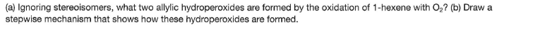 (a) Ignoring stereoisomers, what two allylic hydroperoxides are formed by the oxidation of 1-hexene with O,? (b) Draw a
stepwise mechanism that shows how these hydroperoxides are formed.
