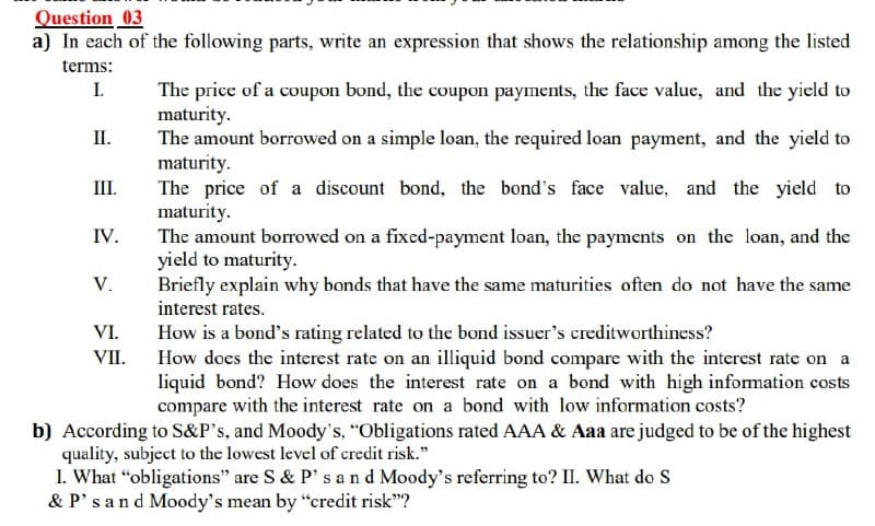 Question 03
a) In each of the following parts, write an expression that shows the relationship among the listed
terms:
I.
The price of a coupon bond, the coupon payments, the face value, and the yield to
maturity.
The amount borrowed on a simple loan, the required loan payment, and the yield to
maturity.
The price of a discount bond, the bond's face value, and the yield to
maturity.
The amount borrowed on a fixed-payment loan, the payments on the loan, and the
yield to maturity.
Briefly explain why bonds that have the same maturities often do not have the same
interest rates.
II.
III.
IV.
V.
VI.
How is a bond's rating related to the bond issuer's creditworthiness?
How does the interest rate on an illiquid bond compare with the interest rate on a
liquid bond? How does the interest rate on a bond with high information costs
compare with the interest rate on a bond with low information costs?
VII.
b) According to S&P°s, and Moody's, "Obligations rated AAA & Aaa are judged to be of the highest
quality, subject to the lowest level of credit risk."
I. What "obligations" are S & P' s an d Moody's referring to? II. What do S
& P'sand Moody's mean by "credit risk"?
