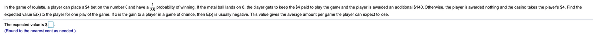 In the game of roulette, a player can place a $4 bet on the number 8 and have a
1
probability of winning. If the metal ball lands on 8, the player gets to keep the $4 paid to play the game and the player is awarded an additional $140. Otherwise, the player is awarded nothing and the casino takes the player's $4. Find the
38
expected value E(x) to the player for one play of the game. If x is the gain to a player in a game of chance, then E(x) is usually negative. This value gives the average amount per game the player can expect to lose.
The expected value is $.
(Round to the nearest cent as needed.)
