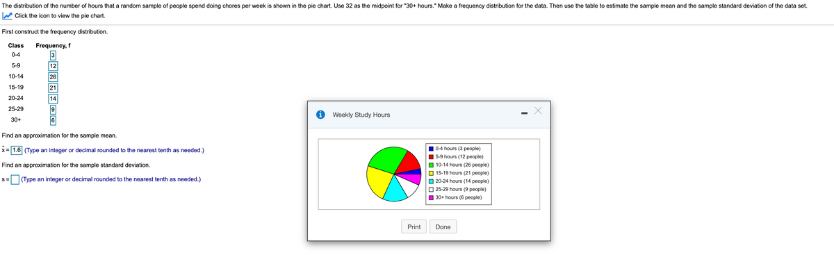 The distribution of the number of hours that a random sample of people spend doing chores per week is shown in the pie chart. Use 32 as the midpoint for "30+ hours." Make a frequency distribution for the data. Then use the table to estimate the sample mean and the sample standard deviation of the data set.
W Click the icon to view the pie chart.
First construct the frequency distribution.
Class
Frequency, f
0-4
5-9
12
10-14
26
15-19
21
20-24
14
25-29
Weekly Study Hours
30+
Find an approximation for the sample mean.
x= 1.6 (Type an integer or decimal rounded to the nearest tenth as needed.)
0-4 hours (3 people)
O 5-9 hours (12 people)
O 10-14 hours (26 people)
O 15-19 hours (21 people)
Find an approximation for the sample standard deviation.
S=
|(Type an integer or decimal rounded to the nearest tenth as needed.)
O 20-24 hours (14 people)
O 25-29 hours (9 people)
O 30+ hours (6 people)
Print
Done
