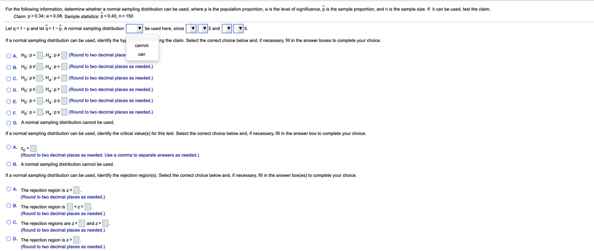 For the following information, determine whether a normal sampling distribution can be used, where p is the population proportion, a is the level of significance, p is the sample proportion, and n is the sample size. If it can be used, test the claim.
Claim: p> 0.34; a = 0.08. Sample statistics: p = 0.40, n= 150
Let q = 1-p and let q = 1- p. A normal sampling distribution
be used here, since
V5 and
V5.
If a normal sampling distribution can be used, identify the hyp
ng the claim. Select the correct choice below and, if necessary, fill in the answer boxes to complete your choice.
cannot
О А. Но: р%
, Ha: p#
(Round to two decimal place
can
В. Но: р#
Ha: p=
(Round to two decimal places as needed.)
Oc. Ho: p2
.Hzi p<|
(Round to two decimal places as needed.)
O D. Ho: ps
Ha: p>
(Round to two decimal places as needed.)
O E. Ho:p<
Ha: p2
(Round to two decimal places as needed.)
OF. Ho:p>, Ha: ps
(Round to two decimal places as needed.)
O G. A normal sampling distribution cannot be used.
If a normal sampling distribution can be used, identify the critical value(s) for this test. Select the correct choice below and, if necessary, fill in the answer box to complete your choice.
O A.
20 =
(Round to two decimal places as needed. Use a comma to separate answers as needed.)
O B. A normal sampling distribution cannot be used.
If a normal sampling distribution can be used, identify the rejection region(s). Select the correct choice below and, if necessary, fill in the answer box(es) to complete your choice.
A. The rejection region is z<
(Round to two decimal places as needed.)
O B. The rejection region is
<z< .
(Round to two decimal places as needed.)
O C. The rejection regions are z<
|and z>
(Round to two decimal places as needed.)
O D. The rejection region is z>
(Round to two decimal places as needed.)
O O
