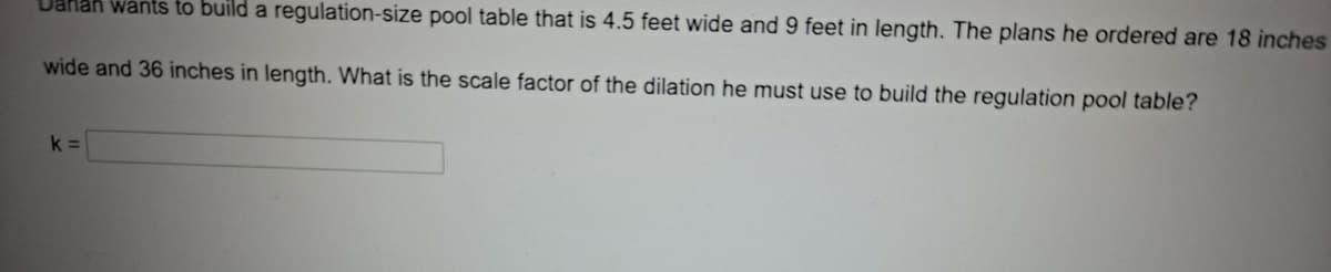 Dahan wants to build a regulation-size pool table that is 4.5 feet wide and 9 feet in length. The plans he ordered are 18 inches
wide and 36 inches in length. What is the scale factor of the dilation he must use to build the regulation pool table?
k =
