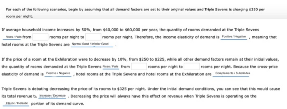 For each of the following scenarios, begin by assuming that all demand factors are set to their original values and Triple Sevens is charging $350 per
room per night.
If average household income increases by 50%, from $40,000 to $60,000 per year, the quantity of rooms demanded at the Triple Sevens
Rises /Fals from
rooms per night to
rooms per night. Therefore, the income elasticity of demand is Postive / Negative , meaning that
hotel rooms at the Triple Sevens are Normal Good /Interior Good
If the price of a room at the Exhilaration were to decrease by 10%, from $250 to $225, while all other demand factors remain at their initial values,
the quantity of rooms demanded at the Triple Sevens Rises /Fals from
elasticity of demand is _Postive / Negative , hotel rooms at the Triple Sevens and hotel rooms at the Exhilaration are Complements / Substhdes
rooms per night to
rooms per night. Because the cross-price
Triple Sevens is debating decreasing the price of its rooms to $325 per night. Under the initial demand conditions, you can see that this would cause
its total revenue tu brease/Decrease, Decreasing the price will always have this effect on revenue when Triple Sevens is operating on the
Elaste / Inelaste portion of its demand curve.
