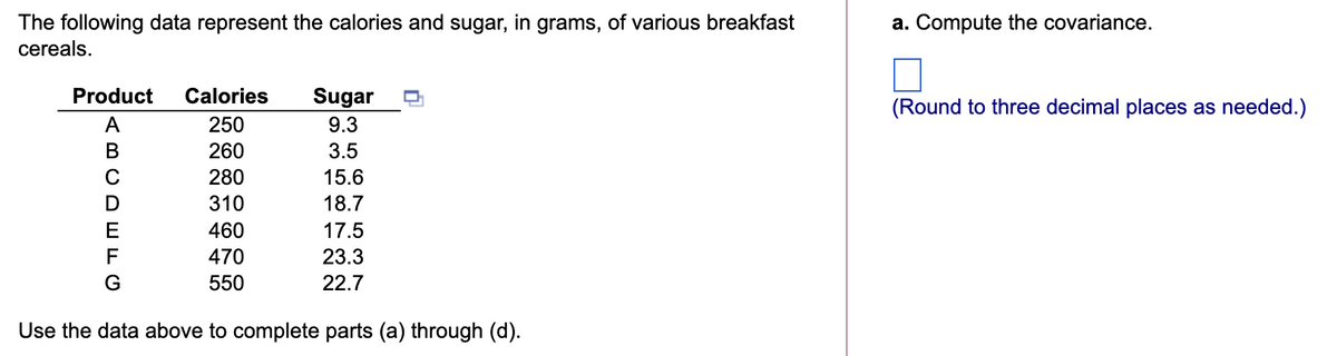 The following data represent the calories and sugar, in grams, of various breakfast
a. Compute the covariance.
cereals.
TTT
Product
Calories
Sugar
(Round to three decimal places as needed.)
A
250
9.3
В
260
3.5
280
15.6
310
18.7
460
17.5
470
23.3
550
22.7
Use the data above to complete parts (a) through (d).
