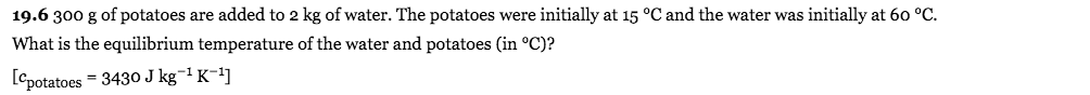 19.6 300 g of potatoes are added to 2 kg of water. The potatoes were initially at 15 °C and the water was initially at 60 °C.
What is the equilibrium temperature of the water and potatoes (in °C)?
[cpotatoes = 3430 J kg¬1 K-1]
