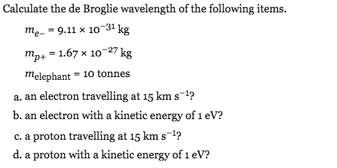 Calculate the de Broglie wavelength of the following items.
тe-- 9.11 х 10 -31 kg
тр+ — 1.67 х 10 -27 kg
= 10 tonnes
Melephant
a. an electron travelling at 15 km s-1?
b. an electron with a kinetic energy of 1eV?
c. a proton travelling at 15 km s-1?
d. a proton with a kinetic energy of 1 ev?
