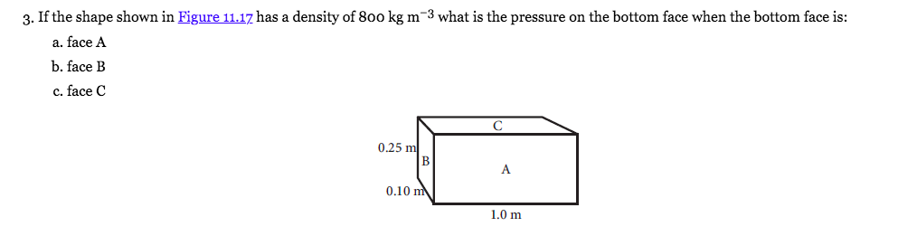 3. If the shape shown in Figure 11.17 has a density of 800 kg m-3 what is the pressure on the bottom face when the bottom face is:
a. face A
b. face B
c. face C
C
0.25 m
B
A
0.10 m
1.0 m
