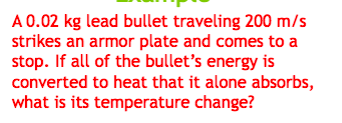 A 0.02 kg lead bullet traveling 200 m/s
strikes an armor plate and comes to a
stop. If all of the bullet's energy is
converted to heat that it alone absorbs,
what is its temperature change?
