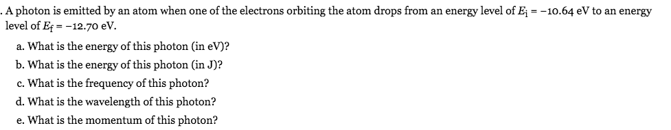 A photon is emitted by an atom when one of the electrons orbiting the atom drops from an energy level of E; = -10.64 eV to an energy
level of Ef = -12.70 eV.
a. What is the energy of this photon (in eV)?
b. What is the energy of this photon (in J)?
c. What is the frequency of this photon?
d. What is the wavelength of this photon?
e. What is the momentum of this photon?
