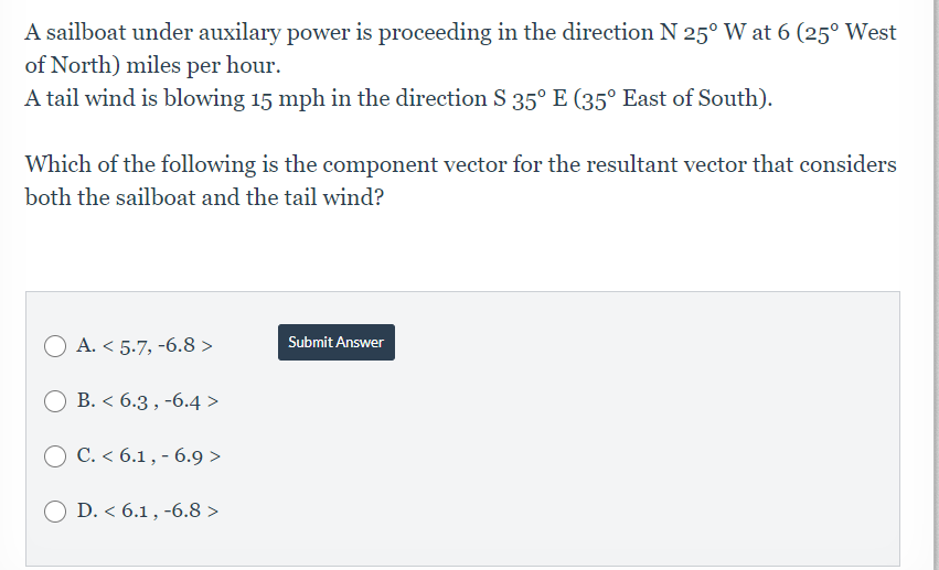 A sailboat under auxilary power is proceeding in the direction N 25° W at 6 (25° West
of North) miles per hour.
A tail wind is blowing 15 mph in the direction S 35° E (35° East of South).
Which of the following is the component vector for the resultant vector that considers
both the sailboat and the tail wind?
A. < 5.7, -6.8 >
Submit Answer
O B. < 6.3 , -6.4 >
O C. < 6.1 , - 6.9 >
D. < 6.1 , -6.8 >
