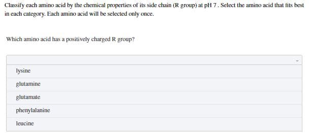 Classify each amino acid by the chemical properties of its side chain (R group) at pH 7. Select the amino acid that fits best
in each category. Each amino acid will be selected only once.
Which amino acid has a positively charged R group?
lysine
glutamine
glutamate
phenylalanine
leucine
