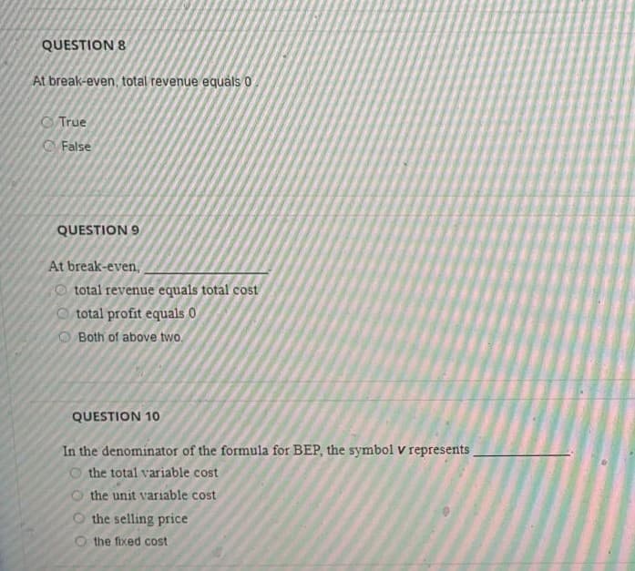 QUESTION 8
At break-even, total revenue equáls 0
O True
O False
QUESTION 9
At break-even,
O total revenue equals total cost
O total profit equals 0
Both of above two.
QUESTION 10
In the denominator of the formula for BEP, the symbol v represents
O the total variable cost
the unit variable cost
the selling price
the fixed cost
