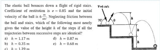 The elastic ball bounces down a flight of rigid stairs. V=6 m/s
Coefficient of restitution is e = 0.85 and the initial
velocity of the ball is 6 . Neglecting friction between
70
the ball and stairs, which of the following most nearly
gives the value of the height h of the steps if all the
trajectories between successive steps are identical?
a) h = 1.17 m
d) h = 0.87 m
b) h = 0.35 m
c) h = 1.39 m
e) h = 0.68 m
