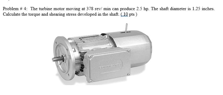 Problem # 4: The turbine motor moving at 378 rev/ min can produce 2.5 hp. The shaft diameter is 1.25 inches.
Calculate the torque and shearing stress developed in the shaft. (10 pts )
