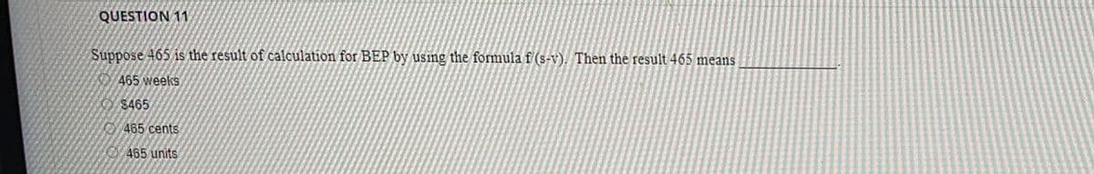 QUESTION 11
Suppose 465 is the result of calculation for BEP by using the formula f (s-v). Then the result 465 means
465 weeks
$465
465 cents
465 units
