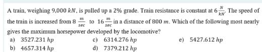 A train, weighing 9,000 kN, is pulled up a 2% grade. Train resistance is constant at 6 The speed of
the train is increased from 8 to 16 in a distance of 800 m. Which of the following most nearly
kN
sec
sec
gives the maximum horsepower developed by the locomotive?
a) 3527.231 hp
b) 4657.314 hp
c) 6314.276 hp
d) 7379.212 hp
e) 5427.612 hp
