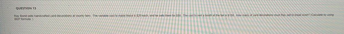 QUESTION 13
Ray Bond sells handcrafted yard-decorations at county fairs. The variable cost to make these is $20 each, and he sells them for $50. The cost to rent a booth at the fair is $150, How many of yard-decorations must Ray sell to break even? (Calculate by using
BEP formula.)
