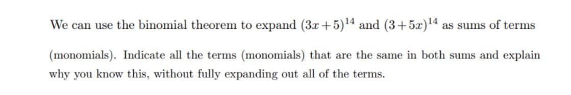 We can use the binomial theorem to expand (3x+5)14 and (3+5x)14 as sums of terms
(monomials). Indicate all the terms (monomials) that are the same in both sums and explain
why you know this, without fully expanding out all of the terms.
