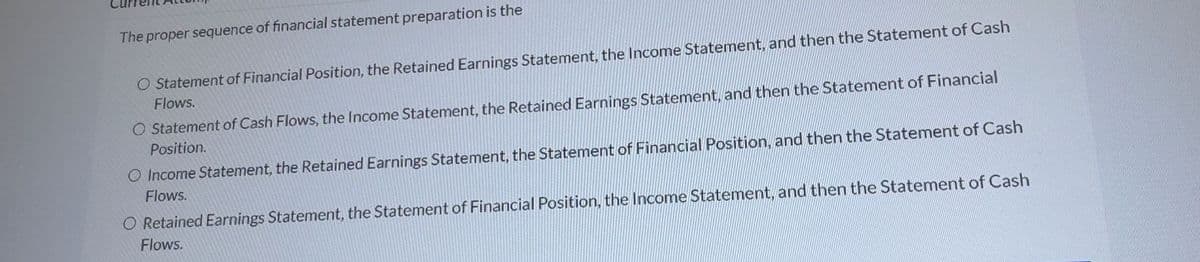 The proper sequence of financial statement preparation is the
O Statement of Financial Position, the Retained Earnings Statement, the Income Statement, and then the Statement of Cash
Flows.
O Statement of Cash Flows, the Income Statement, the Retained Earnings Statement, and then the Statement of Financial
Position.
O Income Statement, the Retained Earnings Statement, the Statement of Financial Position, and then the Statement of Cash
Flows.
O Retained Earnings Statement, the Statement of Financial Position, the Income Statement, and then the Statement of Cash
Flows.
