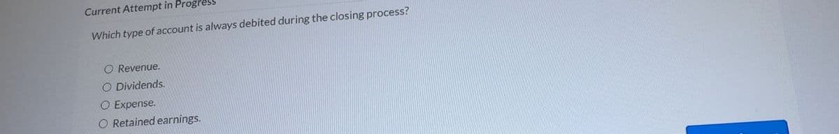 Current Attempt in Progress
Which type of account is always debited during the closing process?
O Revenue.
O Dividends.
O Expense.
O Retained earnings.
