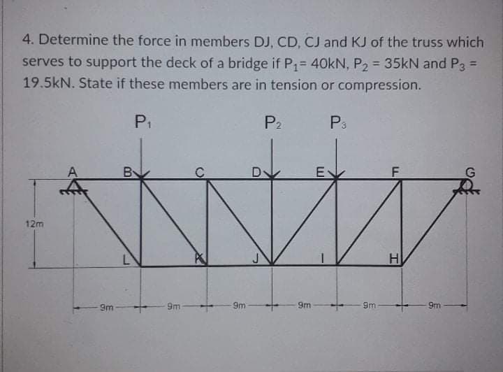 4. Determine the force in members DJ, CD, CJ and KJ of the truss which
serves to support the deck of a bridge if P= 40kN, P2 = 35KN and P3 =
19.5kN. State if these members are in tension or compression.
%3D
P1
P2
P3
E
F
12m
H
9m
9m
9m
9m
9m
9m
