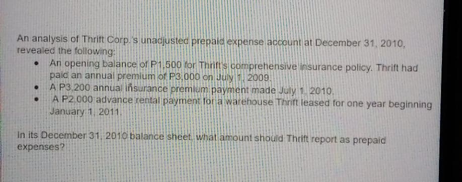 An analysis of Thrit Corp.'s unadjusted prepald expense account at December 31, 2010,
revealed the following:
An opening balance of P1,500 for Thrift s comprehensive insurance policy. Thrift had
paid an annual premium of P3,000 on July 1. 2009.
A P3,200 annual insurance premlum payment made July 1. 2010.
A P2.000 advance rental payment for a warehouse Thrift leased for one year beginning
January 1, 2011.
In its December 31, 2010 balance sheet what amount should Thrift report as prepaid
expenses?
