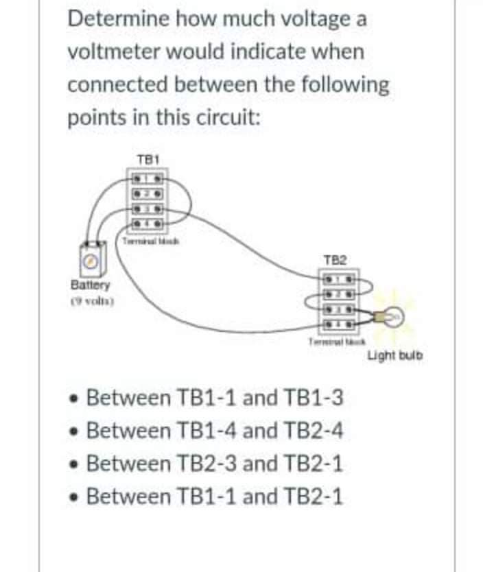 Determine how much voltage a
voltmeter would indicate when
connected between the following
points in this circuit:
TB1
Tml
TB2
Battery
( voln)
Terl
Light bulb
• Between TB1-1 and TB1-3
Between TB1-4 and TB2-4
• Between TB2-3 and TB2-1
• Between TB1-1 and TB2-1
