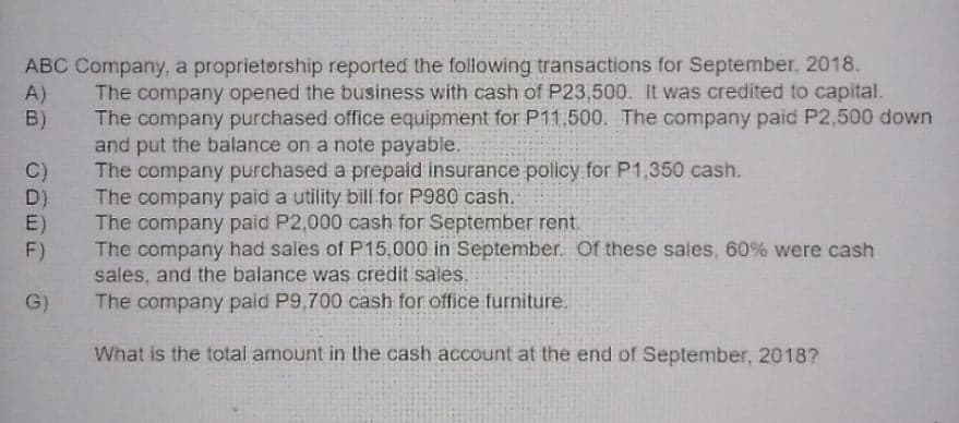 ABC Company, a proprietorship reported the following transactions for September, 2018.
A)
B)
The company opened the business with cash of P23,500. It was credited to capital.
The company purchased office equipment for P11,500. The company paid P2,500 down
and put the balance on a note payable.
The company purchased a prepaid insurance policy for P1,350 cash.
The company paid a utility bill for P980 cash.
The company paid P2,000 cash for September rent.
The company had sales of P15,000 in September. Of these sales, 60% were cash
sales, and the balance was credit sales.
The company paid P9,700 cash for office furniture.
C)
D)
E)
F)
G)
What is the total amount in the cash account at the end of September, 2018?
